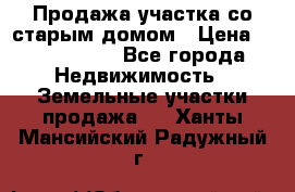 Продажа участка со старым домом › Цена ­ 2 000 000 - Все города Недвижимость » Земельные участки продажа   . Ханты-Мансийский,Радужный г.